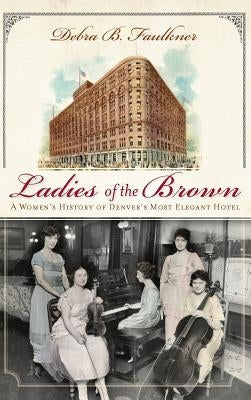 Ladies of the Brown: A Women's History of Denver's Most Elegant Hotel by Faulkner, Debra B.