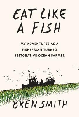 Eat Like a Fish: My Adventures as a Fisherman Turned Restorative Ocean Farmer by Smith, Bren