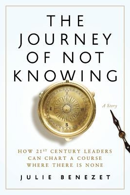 The Journey of Not Knowing: How 21st Century Leaders Can Chart a Course Where There Is None by Benezet, Julie
