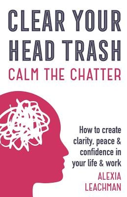 Clear Your Head Trash: How To Create Clarity, Peace & Confidence in Your Life & Work by Leachman, Alexia
