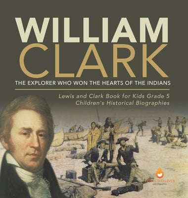 William Clark: The Explorer Who Won the Hearts of the Indians Lewis and Clark Book for Kids Grade 5 Children's Historical Biographies by Dissected Lives