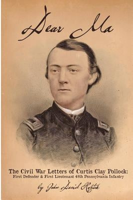 Dear Ma - The Civil War Letters of Curtis Clay Pollock: First Defender and First Lieutenant, 48th Pennsylvania Infantry by Hoptak, John David