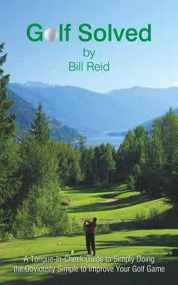 Golf Solved: A Tongue-In-Cheek Guide to Simply Doing the Obviously Simple to Improve Your Golf Game by Reid, Bill