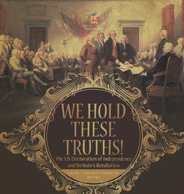 We Hold These Truths! The US Declaration of Independence and Britain's Retaliation Grade 7 Children's American History by Baby Professor