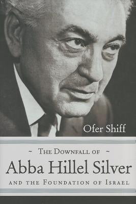 The Downfall of Abba Hillel Silver and the Foundation of Israel by Shiff, Ofer