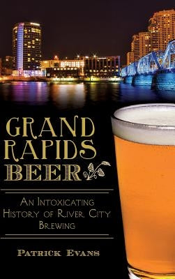 Grand Rapids Beer: An Intoxicating History of River City Brewing by Evans, Patrick