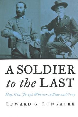 A Soldier to the Last: Maj. Gen. Joseph Wheeler in Blue and Gray by Longacre, Edward G.