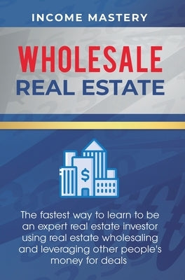Wholesale Real Estate: The Fastest Way to Learn to be an Expert Real Estate Investor using Real Estate Wholesaling and Leveraging Other Peopl by Income Mastery