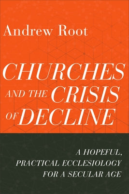 Churches and the Crisis of Decline: A Hopeful, Practical Ecclesiology for a Secular Age by Root, Andrew