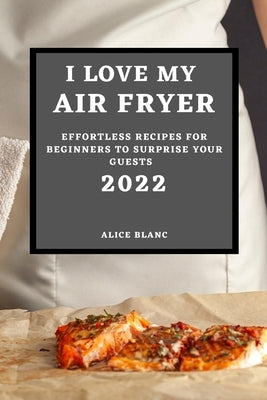 I Love My Air Fryer 2022: Effortless Recipes for Beginners to Surprise Your Guests by Blanc, Alice