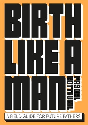 Birth Like a Man: A Field Guide for Future Fathers by Rotteveel, Pascal