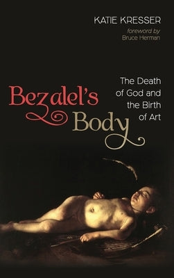 Bezalel's Body: The Death of God and the Birth of Art by Kresser, Katie