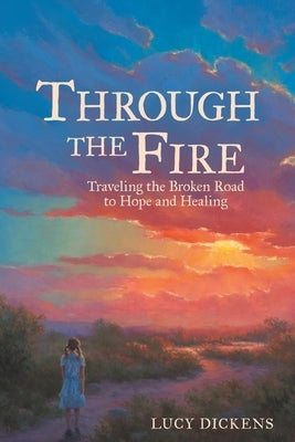 Through the Fire: Traveling the Broken Road to Hope and Healing by Dickens, Lucy