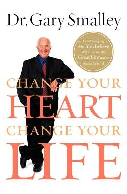 Change Your Heart, Change Your Life: How Changing What You Believe Will Give You the Great Life You've Always Wanted by Smalley, Gary