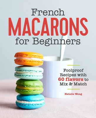 French Macarons for Beginners: Foolproof Recipes with 60 Flavors to Mix and Match by Wong, Natalie