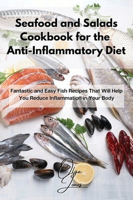 Seafood and Salads Cookbook for the Anti-Inflammatory Diet: Fantastic and Easy Fish Recipes That Will Help You Reduce Inflammation in Your Body by Jones, Olga
