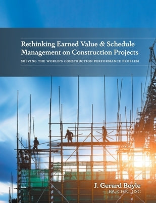 Rethinking Earned Value & Schedule Management on Construction Projects: Solving the World's Construction Performance Problem by Boyle, J. Gerard