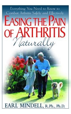 Easing the Pain of Arthritis Naturally: Everything You Need to Know to Combat Arthritis Safely and Effectively by Mindell, Earl