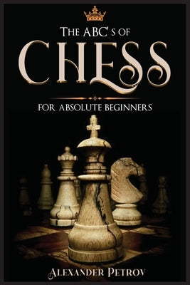 The ABC's of Chess for Absolute Beginners: The Definitive Guide to Chess Strategies, Openings, and Etiquette. by Petrov, Alexander