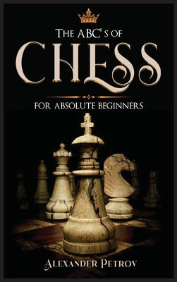 The ABC's of Chess for Absolute Beginners: The Definitive Guide to Chess Strategies, Openings, and Etiquette. by Petrov, Alexander