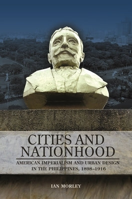 Cities and Nationhood: American Imperialism and Urban Design in the Philippines, 1898-1916 by Morley, Ian