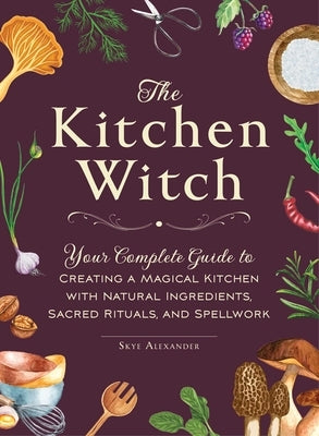 The Kitchen Witch: Your Complete Guide to Creating a Magical Kitchen with Natural Ingredients, Sacred Rituals, and Spellwork by Alexander, Skye