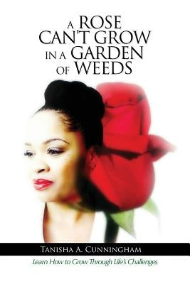 A Rose Can't Grow in a Garden of Weeds: Learn How to Grow Through Life's Challenges by Cunningham, Tanisha A.