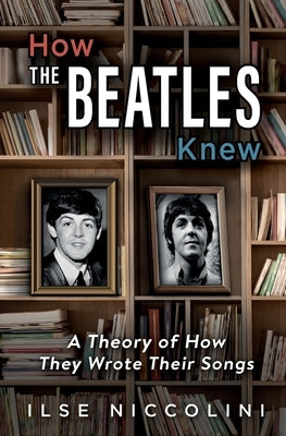 How The Beatles Knew: A Theory of How They Wrote Their Songs by Niccolini, Ilse