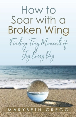 How to Soar With a Broken Wing: Finding Tiny Moments of Joy Every Day by Gregg, Marybeth
