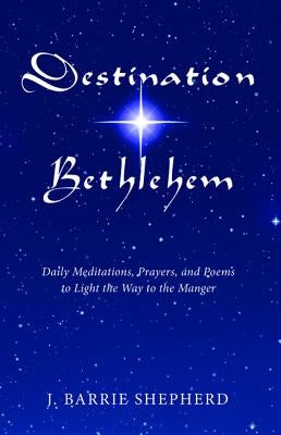Destination Bethlehem: Daily Meditations, Prayers, and Poems to Light the Way to the Mange by Shepherd, J. Barry