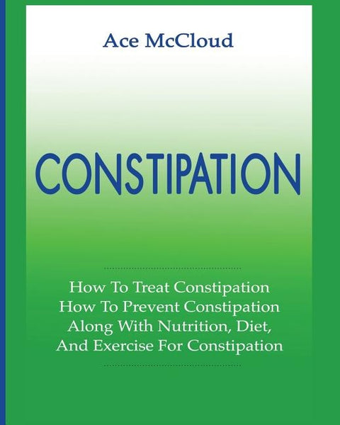 Constipation: How To Treat Constipation: How To Prevent Constipation: Along With Nutrition, Diet, And Exercise For Constipation by McCloud, Ace