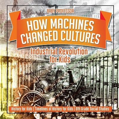 How Machines Changed Cultures: Industrial Revolution for Kids - History for Kids - Timelines of History for Kids - 6th Grade Social Studies by Baby Professor