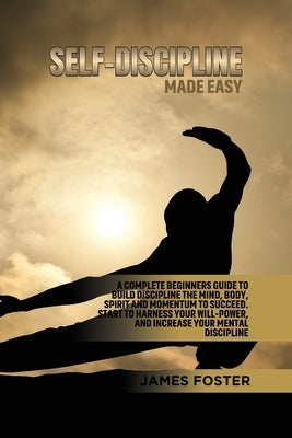 Self-Discipline Made Easy: A Complete Beginners Guide to Build Discipline the Mind, Body, Spirit and Momentum to Succeed. Start to Harness Your W by Foster, James