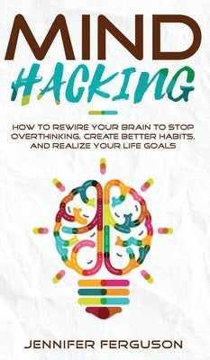 Mind Hacking: How To Rewire Your Brain To Stop Overthinking, Create Better Habits And Realize Your Life Goals by Ferguson, Jennifer