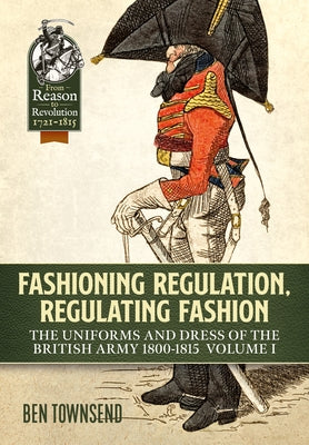 Fashioning Regulation, Regulating Fashion. Volume I: The Uniforms and Dress of the British Army 1800-1815 by Townsend, Ben