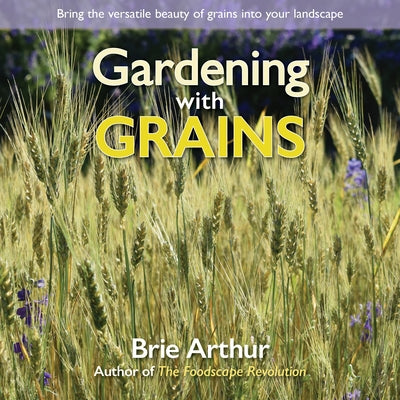 Gardening with Grains: Bring the Versatile Beauty of Grains to Your Edible Landscape by Arthur, Brie