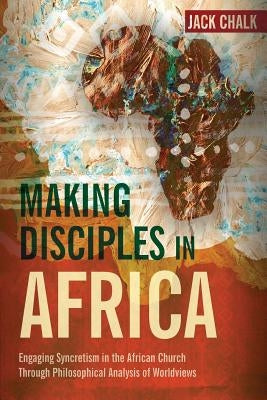 Making Disciples in Africa: Engaging Syncretism in the African Church Through Philosophical Analysis of Worldviews by Chalk, Jack Pryor