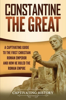 Constantine the Great: A Captivating Guide to the First Christian Roman Emperor and How He Ruled the Roman Empire by History, Captivating