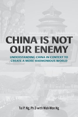 China Is Not Our Enemy: Understanding China In Context To Create A More Harmonious World by Ng, Tai P.