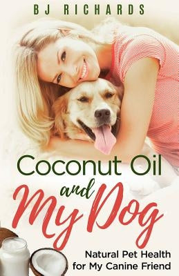 Coconut Oil and My Dog: Natural Pet Health For My Canine Friend by Richards, B. J.