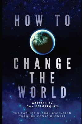 How to Change the World: The Path of Global Ascension Through Consciousness by Desmarques, Dan