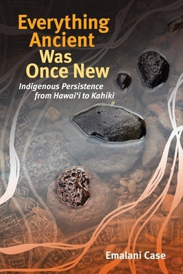 Everything Ancient Was Once New: Indigenous Persistence from Hawai'i to Kahiki by Case, Emalani