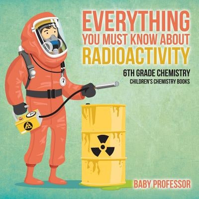 Everything You Must Know about Radioactivity 6th Grade Chemistry Children's Chemistry Books by Baby Professor