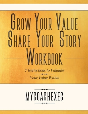 Grow Your Value Share Your Story Workbook: 7 Reflections to Validate Your Value Within by Mycoachexec