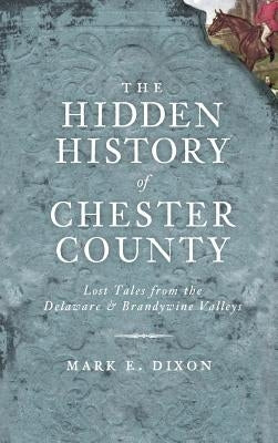 The Hidden History of Chester County: Lost Tales from the Delaware & Brandywine Valleys by Dixon, Mark E.