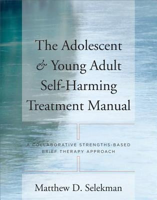 Adolescent & Young Adult Self-Harming Treatment Manual: A Collaborative Strengths-Based Brief Therapy Approach by Selekman, Matthew D.