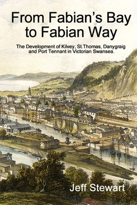 From Fabian's Bay to Fabian Way: The Development of Kilvey, St. Thomas, Danygraig, and Port Tennant in Victorian Swansea by Stewart, Jeff