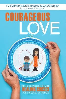 Courageous Love: Instructions for Creating Healing Circles for Children of Trauma for Grandparents Raising Grandchildren by Bailey Lmft, Laura Montane