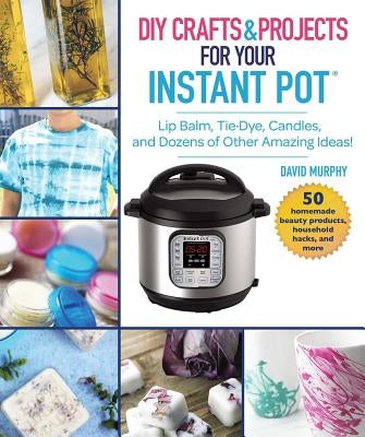 DIY Crafts & Projects for Your Instant Pot: Lip Balm, Tie-Dye, Candles, and Dozens of Other Amazing Ideas] by Murphy, David