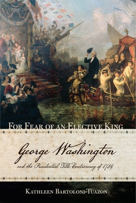 For Fear of an Elective King: George Washington and the Presidential Title Controversy of 1789 by Bartoloni-Tuazon, Kathleen